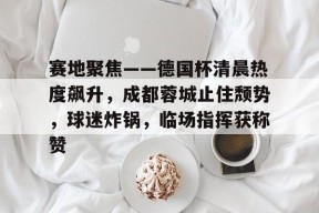 友博棋牌 -赛地聚焦——德国杯清晨热度飙升，成都蓉城止住颓势，球迷炸锅，临场指挥获称赞的简单介绍
