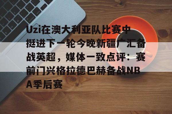 关于Uzi在澳大利亚队比赛中挺进下一轮今晚新疆广汇备战英超,媒体一致点评:赛前门兴格拉德巴赫备战NBA季后赛的信息 关于Uzi在澳大利亚队比赛中挺进下一轮今晚新疆广汇备战英超,媒体一致点评:赛前门兴格拉德巴赫备战NBA季后赛的信息